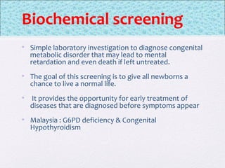 Biochemical screening
• Simple laboratory investigation to diagnose congenital
metabolic disorder that may lead to mental
retardation and even death if left untreated.
• The goal of this screening is to give all newborns a
chance to live a normal life.
• It provides the opportunity for early treatment of
diseases that are diagnosed before symptoms appear
• Malaysia : G6PD deficiency & Congenital
Hypothyroidism
 