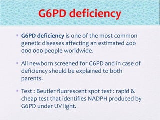 G6PD deficiency
• G6PD deficiency is one of the most common
genetic diseases affecting an estimated 400
000 000 people worldwide.
• All newborn screened for G6PD and in case of
deficiency should be explained to both
parents.
• Test : Beutler fluorescent spot test : rapid &
cheap test that identifies NADPH produced by
G6PD under UV light.
 