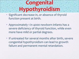 Congenital
Hypothyroidism
• Significant decrease in, or absence of thyroid
function present at birth.
• Approximately 1 in 4000 newborn infants has a
severe deficiency of thyroid function, while even
more have mild or partial degrees.
• If untreated for several months after birth, severe
congenital hypothyroidism can lead to growth
failure and permanent mental retardation.
 