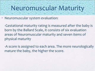Neuromuscular Maturity
• Neuromuscular system evaluation:
-Gestational maturity rating is measured after the baby is
born by the Ballard Scale, it consists of six evaluation
areas of Neuromuscular maturity and seven items of
physical maturity
-A score is assigned to each area. The more neurologically
mature the baby, the higher the score.
 