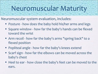 Neuromuscular Maturity
Neuromuscular system evaluation, includes:
• Posture - how does the baby hold his/her arms and legs
• Square window - how far the baby's hands can be flexed
toward the wrist
• Arm recoil - how far the baby's arms "spring back" to a
flexed position
• Popliteal angle - how far the baby's knees extend
• Scarf sign - how far the elbows can be moved across the
baby's chest
• Heel to ear - how close the baby's feet can be moved to the
ears.
 
