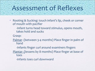 Assessment of Reflexes
• Rooting & Sucking: touch infant’s lip, cheek or corner
of mouth with pacifier
-Infant turns head toward stimulus, opens mouth,
takes hold and sucks
Grasp:
Palmar- (between 3-4 months) Place finger in palm of
hand
-Infants finger curl around examiners fingers
Plantar- (lessens by 8 months) Place finger at base of
toes
-infants toes curl downward
 