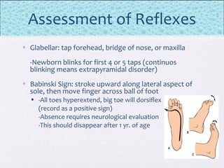Assessment of Reflexes
• Glabellar: tap forehead, bridge of nose, or maxilla
-Newborn blinks for first 4 or 5 taps (continuos
blinking means extrapyramidal disorder)
• Babinski Sign: stroke upward along lateral aspect of
sole, then move finger across ball of foot
• -All toes hyperextend, big toe will dorsiflex
(record as a positive sign)
-Absence requires neurological evaluation
-This should disappear after 1 yr. of age
 