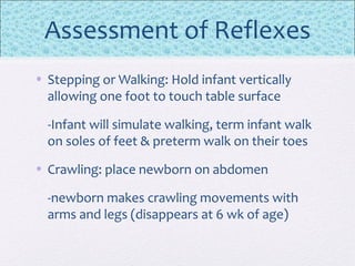 Assessment of Reflexes
• Stepping or Walking: Hold infant vertically
allowing one foot to touch table surface
-Infant will simulate walking, term infant walk
on soles of feet & preterm walk on their toes
• Crawling: place newborn on abdomen
-newborn makes crawling movements with
arms and legs (disappears at 6 wk of age)
 