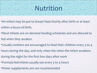 Nutrition
•An Infant may be put to breast feed shortly after birth or at least
within 4 hours of birth.
•Most infants are on demand feeding schedules and are allowed to
fed when they awaken
•Usually mothers are encouraged to feed their children every 3 to 4
hours during the day, and only when the when the infant awakens
during the night for the first few days after work
•Formula fed infants usually eat every 3 to 4 hours
•Water supplements are not recommended
 