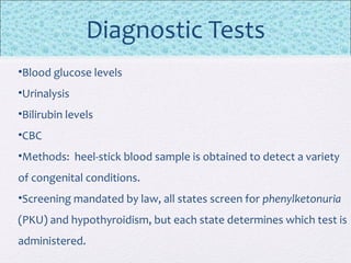 Diagnostic Tests
•Blood glucose levels
•Urinalysis
•Bilirubin levels
•CBC
•Methods: heel-stick blood sample is obtained to detect a variety
of congenital conditions.
•Screening mandated by law, all states screen for phenylketonuria
(PKU) and hypothyroidism, but each state determines which test is
administered.
 