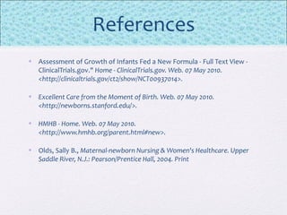 References
• Assessment of Growth of Infants Fed a New Formula - Full Text View -
ClinicalTrials.gov." Home - ClinicalTrials.gov. Web. 07 May 2010.
<http://clinicaltrials.gov/ct2/show/NCT00937014>.
• Excellent Care from the Moment of Birth. Web. 07 May 2010.
<http://newborns.stanford.edu/>.
• HMHB - Home. Web. 07 May 2010.
<http://www.hmhb.org/parent.html#new>.
• Olds, Sally B., Maternal-newborn Nursing & Women's Healthcare. Upper
Saddle River, N.J.: Pearson/Prentice Hall, 2004. Print
 