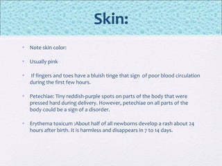 Skin:
• Note skin color:
• Usually pink
• If fingers and toes have a bluish tinge that sign of poor blood circulation
during the first few hours.
• Petechiae: Tiny reddish-purple spots on parts of the body that were
pressed hard during delivery. However, petechiae on all parts of the
body could be a sign of a disorder.
• Erythema toxicum :About half of all newborns develop a rash about 24
hours after birth. It is harmless and disappears in 7 to 14 days.
 