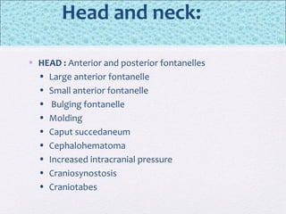 Head and neck:
• HEAD : Anterior and posterior fontanelles
• Large anterior fontanelle
• Small anterior fontanelle
• Bulging fontanelle
• Molding
• Caput succedaneum
• Cephalohematoma
• Increased intracranial pressure
• Craniosynostosis
• Craniotabes
 