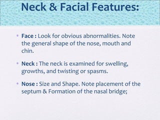 Neck & Facial Features:
• Face : Look for obvious abnormalities. Note
the general shape of the nose, mouth and
chin.
• Neck : The neck is examined for swelling,
growths, and twisting or spasms.
• Nose : Size and Shape. Note placement of the
septum & Formation of the nasal bridge;
 