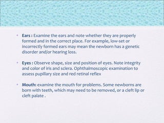 • Ears : Examine the ears and note whether they are properly
formed and in the correct place. For example, low-set or
incorrectly formed ears may mean the newborn has a genetic
disorder and/or hearing loss.
• Eyes : Observe shape, size and position of eyes. Note integrity
and color of iris and sclera. Ophthalmoscopic examination to
assess pupillary size and red retinal reflex
• Mouth: examine the mouth for problems. Some newborns are
born with teeth, which may need to be removed, or a cleft lip or
cleft palate .
 