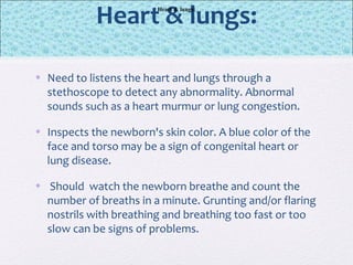 Heart & lungs:
• Need to listens the heart and lungs through a
stethoscope to detect any abnormality. Abnormal
sounds such as a heart murmur or lung congestion.
• Inspects the newborn's skin color. A blue color of the
face and torso may be a sign of congenital heart or
lung disease.
• Should watch the newborn breathe and count the
number of breaths in a minute. Grunting and/or flaring
nostrils with breathing and breathing too fast or too
slow can be signs of problems.
Heart & lungs:
 