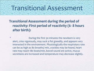 Transitional Assessment
Transitional Assessment during the period of
reactivity: First period of reactivity (6- 8 hours
after birth):
• During the first 30 minutes the newborn is very
alert, cries vigorously, may suck a fist greedily, and appears very
interested in the environment. Physiologically the respiratory rate
can be as high as 80 breaths/ min, crackles may be heard, heart
rate may reach 180 beats/min, bowel sound are active, mucus
secretions are increased and temperature may decrease slightly.
 