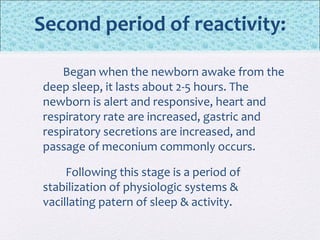 Second period of reactivity:
Began when the newborn awake from the
deep sleep, it lasts about 2-5 hours. The
newborn is alert and responsive, heart and
respiratory rate are increased, gastric and
respiratory secretions are increased, and
passage of meconium commonly occurs.
Following this stage is a period of
stabilization of physiologic systems &
vacillating patern of sleep & activity.
 