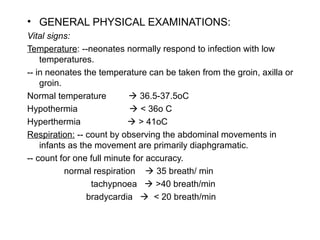 • GENERAL PHYSICAL EXAMINATIONS:
Vital signs:
Temperature: --neonates normally respond to infection with low
temperatures.
-- in neonates the temperature can be taken from the groin, axilla or
groin.
Normal temperature  36.5-37.5oC
Hypothermia  < 36o C
Hyperthermia  > 41oC
Respiration: -- count by observing the abdominal movements in
infants as the movement are primarily diaphgramatic.
-- count for one full minute for accuracy.
normal respiration  35 breath/ min
tachypnoea  >40 breath/min
bradycardia  < 20 breath/min
 