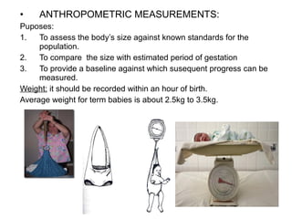 • ANTHROPOMETRIC MEASUREMENTS:
Puposes:
1. To assess the body’s size against known standards for the
population.
2. To compare the size with estimated period of gestation
3. To provide a baseline against which susequent progress can be
measured.
Weight: it should be recorded within an hour of birth.
Average weight for term babies is about 2.5kg to 3.5kg.
 