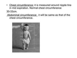 • Chest circumferance: it is measured around nipple line
in mid expiration. Normal chest circumferance
30-33cm.
Abdominal circumferance: it will be same as that of the
chest circumferance.
 