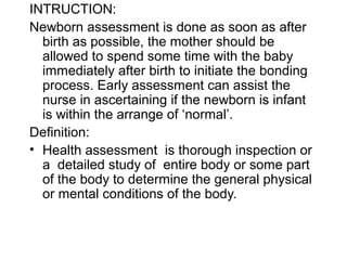 INTRUCTION:
Newborn assessment is done as soon as after
birth as possible, the mother should be
allowed to spend some time with the baby
immediately after birth to initiate the bonding
process. Early assessment can assist the
nurse in ascertaining if the newborn is infant
is within the arrange of ‘normal’.
Definition:
• Health assessment is thorough inspection or
a detailed study of entire body or some part
of the body to determine the general physical
or mental conditions of the body.
 