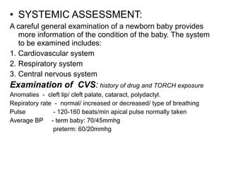 • SYSTEMIC ASSESSMENT:
A careful general examination of a newborn baby provides
more information of the condition of the baby. The system
to be examined includes:
1. Cardiovascular system
2. Respiratory system
3. Central nervous system
Examination of CVS: history of drug and TORCH exposure
Anomalies - cleft lip/ cleft palate, cataract, polydactyl.
Repiratory rate - normal/ increased or decreased/ type of breathing
Pulse - 120-160 beats/min apical pulse normally taken
Average BP - term baby: 70/45mmhg
preterm: 60/20mmhg
 