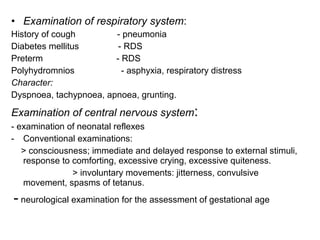 • Examination of respiratory system:
History of cough - pneumonia
Diabetes mellitus - RDS
Preterm - RDS
Polyhydromnios - asphyxia, respiratory distress
Character:
Dyspnoea, tachypnoea, apnoea, grunting.
Examination of central nervous system:
- examination of neonatal reflexes
- Conventional examinations:
> consciousness; immediate and delayed response to external stimuli,
response to comforting, excessive crying, excessive quiteness.
> involuntary movements: jitterness, convulsive
movement, spasms of tetanus.
- neurological examination for the assessment of gestational age
 