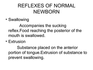 REFLEXES OF NORMAL
NEWBORN
• Swallowing
Accompanies the sucking
reflex.Food reaching the posterior of the
mouth is swallowed.
• Extrusion
Substance placed on the anterior
portion of tongue.Extrusion of substance to
prevent swallowing.
 