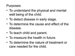Purposes:
• To understand the physical and mental
well being of the child.
• To detect disease in early stage.
• To determine the cause and effect of the
disease.
• To teach child and parent.
• To measure the health in future.
• To determine the nature of treatment or
care needed for the child.
 