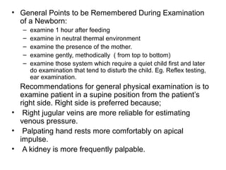 • General Points to be Remembered During Examination
of a Newborn:
– examine 1 hour after feeding
– examine in neutral thermal environment
– examine the presence of the mother.
– examine gently, methodically ( from top to bottom)
– examine those system which require a quiet child first and later
do examination that tend to disturb the child. Eg. Reflex testing,
ear examination.
Recommendations for general physical examination is to
examine patient in a supine position from the patient’s
right side. Right side is preferred because;
• Right jugular veins are more reliable for estimating
venous pressure.
• Palpating hand rests more comfortably on apical
impulse.
• A kidney is more frequently palpable.
 