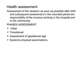 Health assessment:
Assessment of the newborn as sson as possible after birth
and subsequent assessment in the neonatal period are
responsibility of the mucous working in the hospital and
in the community.
PHASES ASSESSMENT:
 Initial
 Transitional
 Assessment of gestational age
 Systemic physical examinations
 