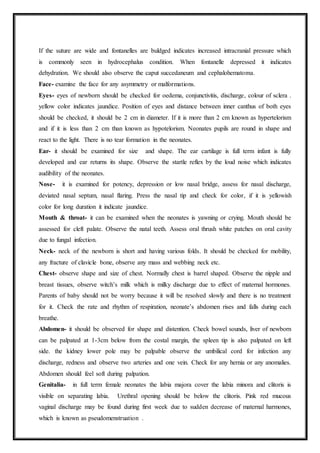 If the suture are wide and fontanelles are buldged indicates increased intracranial pressure which
is commonly seen in hydrocephalus condition. When fontanelle depressed it indicates
dehydration. We should also observe the caput succedaneum and cephalohematoma.
Face- examine the face for any asymmetry or malformations.
Eyes- eyes of newborn should be checked for oedema, conjunctivitis, discharge, colour of sclera .
yellow color indicates jaundice. Position of eyes and distance between inner canthus of both eyes
should be checked, it should be 2 cm in diameter. If it is more than 2 cm known as hypertelorism
and if it is less than 2 cm than known as hypotelorism. Neonates pupils are round in shape and
react to the light. There is no tear formation in the neonates.
Ear- it should be examined for size and shape. The ear cartilage is full term infant is fully
developed and ear returns its shape. Observe the startle reflex by the loud noise which indicates
audibility of the neonates.
Nose- it is examined for potency, depression or low nasal bridge, assess for nasal discharge,
deviated nasal septum, nasal flaring. Press the nasal tip and check for color, if it is yellowish
color for long duration it indicate jaundice.
Mouth & throat- it can be examined when the neonates is yawning or crying. Mouth should be
assessed for cleft palate. Observe the natal teeth. Assess oral thrush white patches on oral cavity
due to fungal infection.
Neck- neck of the newborn is short and having various folds. It should be checked for mobility,
any fracture of clavicle bone, observe any mass and webbing neck etc.
Chest- observe shape and size of chest. Normally chest is barrel shaped. Observe the nipple and
breast tissues, observe witch’s milk which is milky discharge due to effect of maternal hormones.
Parents of baby should not be worry because it will be resolved slowly and there is no treatment
for it. Check the rate and rhythm of respiration, neonate’s abdomen rises and falls during each
breathe.
Abdomen- it should be observed for shape and distention. Check bowel sounds, liver of newborn
can be palpated at 1-3cm below from the costal margin, the spleen tip is also palpated on left
side. the kidney lower pole may be palpable observe the umbilical cord for infection any
discharge, redness and observe two arteries and one vein. Check for any hernia or any anomalies.
Abdomen should feel soft during palpation.
Genitalia- in full term female neonates the labia majora cover the labia minora and clitoris is
visible on separating labia. Urethral opening should be below the clitoris. Pink red mucous
vaginal discharge may be found during first week due to sudden decrease of maternal harmones,
which is known as pseudomenstruation .
 