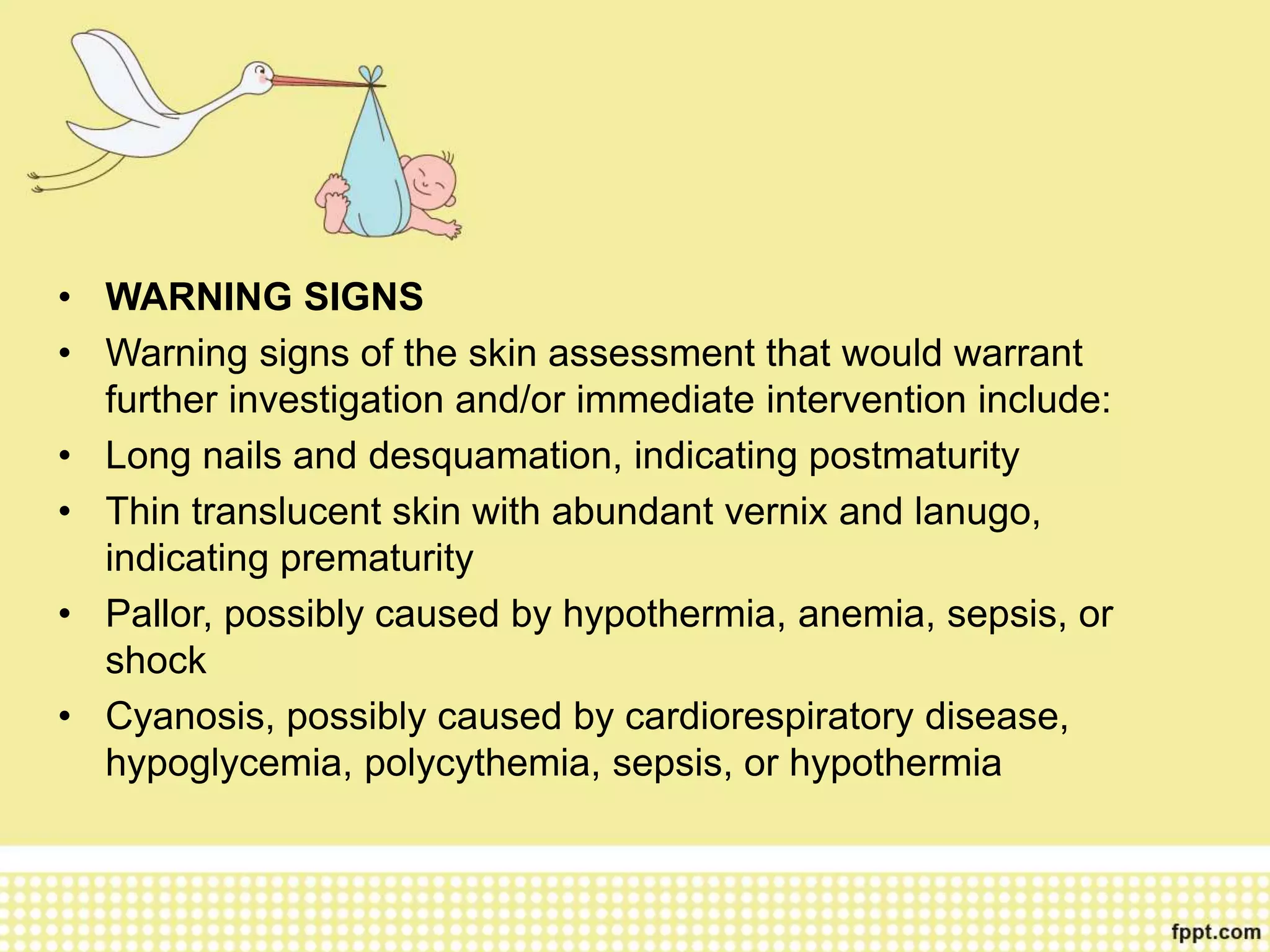 • WARNING SIGNS
• Warning signs of the skin assessment that would warrant
further investigation and/or immediate intervention include:
• Long nails and desquamation, indicating postmaturity
• Thin translucent skin with abundant vernix and lanugo,
indicating prematurity
• Pallor, possibly caused by hypothermia, anemia, sepsis, or
shock
• Cyanosis, possibly caused by cardiorespiratory disease,
hypoglycemia, polycythemia, sepsis, or hypothermia
 