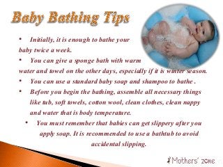 • Initially, it is enough to bathe your
baby twice a week.
• You can give a sponge bath with warm
water and towel on the other days, especially if it is winter season.
• You can use a standard baby soap and shampoo to bathe .
• Before you begin the bathing, assemble all necessary things
like tub, soft towels, cotton wool, clean clothes, clean nappy
and water that is body temperature.
• You must remember that babies can get slippery after you
apply soap. It is recommended to use a bathtub to avoid
accidental slipping.
 