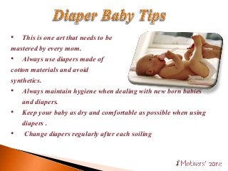 • This is one art that needs to be
mastered by every mom.
• Always use diapers made of
cotton materials and avoid
synthetics.
• Always maintain hygiene when dealing with new born babies
and diapers.
• Keep your baby as dry and comfortable as possible when using
diapers .
• Change diapers regularly after each soiling
 