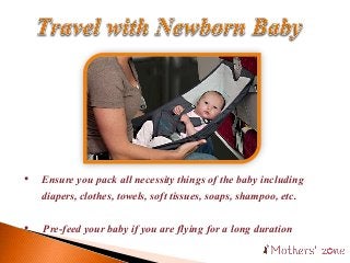 • Ensure you pack all necessity things of the baby including
diapers, clothes, towels, soft tissues, soaps, shampoo, etc.
• Pre-feed your baby if you are flying for a long duration
 