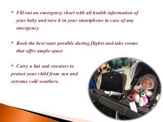 • Fill out an emergency sheet with all health information of
your baby and save it in your smartphone in case of any
emergency
• Book the best seats possible during flights and take rooms
that offer ample space
• Carry a hat and sweaters to
protect your child from sun and
extreme cold weathers.
 