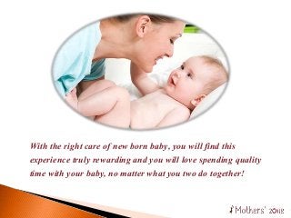 With the right care of new born baby, you will find this
experience truly rewarding and you will love spending quality
time with your baby, no matter what you two do together!
 