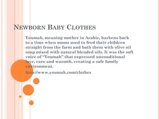 NEWBORN BABY CLOTHES
Youmah, meaning mother in Arabic, harkens back
to a time when moms used to feed their children
straight from the farm and bath them with olive oil
soap mixed with natural blended oils. It was the soft
voice of “Youmah” that expressed unconditional
love, care and warmth, creating a safe family
environment.
http://www.youmah.com/clothes
 