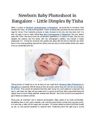 Newborn Baby Photoshoot in 
Bangalore - Little Dimples By Tisha 
When it comes to ​Newborn photographers in Bangalore​, we would like to introduce Little
Dimples By Tisha. An ardent photographer Tisha’s amazing baby photoshoots have become the
rage for moms. From maternity pictures to baby showers to tiny tots, she has done it all. It is
also not easy to find a really skilled ​New Born photographer in Bangalore​. But your search
ends with Tisha. She has proven her remarkable capabilities in a variety of ways. She not only
delights the parents and the family with her photographic abilities, she herself is totally
engrossed in it. During her sessions she cajoles and plays with the kids so that she can shoot
them in the most appealing expressions. Moms love her and so do the babies & kids who seem
to be so comfortable with her.
Taking photos of newborns is not as easy as one might think. ​Newborn Baby Photoshoot in
Bangalore ​is especially difficult because they obviously cannot keep still, and are also asleep a
lot of times. They cannot be disturbed lest they start crying. So, much patience is required. One
has to wait when the baby will be awake and in a good mood! Soon after a good feed baby will
always have a look of being satisfied, relaxed and cheerful - that’s the moment to be captured to
get a fabulous newborn portrait.
Props play an important role in newborn photography. Baby needs to be made comfortable.
Swaddling them in soft, warm material, soft cushions around them so they feel cosy and comfy,
is a sure way a baby will be happy and at peace. Of course newborns cannot hold their heads
up yet, so very special treatment is required here. Positioning them the right way is crucial
 