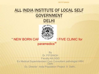 ALL INDIA INSTITUTE OF LOCAL SELF
GOVERNMENT
DELHI
“ NEW BORN CARE & UNDER FIVE CLINIC for
paramedics“
DR.P.P.SINGH
By
Dr. P.P.SINGH
Faculty AIILSGD
Ex Medical Superintendent Cum Consultant pathologist HRH
Delhi
Ex. Director India Population Project 8 Delhi..
 