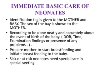 IMMEDIATE BASIC CARE OF
NEONATES
• Identification tag is given to the MOTHER and
BABY. The sex of the bay is shown to the
MOTHER.
• Recording to be done neatly and accurately about
the event of birth of the baby. ( DOB, Time,
Examination findings or presence of any
problems . ) .
• Prepare mother to start breastfeeding and
initiate breast feeding to the baby.
• Sick or at risk neonates need special care in
special seeting.
 