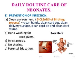 DAILY ROUTINE CARE OF
NEONATES.
1) PREVENTION OF INFECTION.
a) Clean environment. ( 5 CLEANS of Birthing
process) = clean hands, clean cord cut, clean
delivery surface, clean cord tie and clean cord
stump.
b) Hand washing for
care givers.
c) Strict asepsis.
d) No sharing.
e) Parental Education.
 