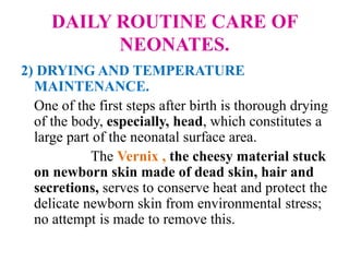 DAILY ROUTINE CARE OF
NEONATES.
2) DRYING AND TEMPERATURE
MAINTENANCE.
One of the first steps after birth is thorough drying
of the body, especially, head, which constitutes a
large part of the neonatal surface area.
The Vernix , the cheesy material stuck
on newborn skin made of dead skin, hair and
secretions, serves to conserve heat and protect the
delicate newborn skin from environmental stress;
no attempt is made to remove this.
 