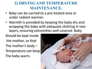 2) DRYING AND TEMPERATURE
MAINTENANCE.
• Baby can be carried to a pre-heated area or
under radiant warmer.
• Warmth is provided by keeping the baby dry and
wrapping the baby with adequate clothing in two
layers, ensuring extremities well covered. Baby
Should be kept inside
the mother, so that
The mother’s body –
Temperature can keep
The baby warm.
 