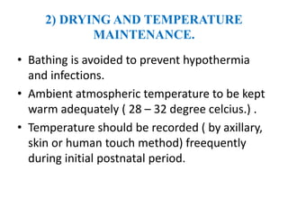 2) DRYING AND TEMPERATURE
MAINTENANCE.
• Bathing is avoided to prevent hypothermia
and infections.
• Ambient atmospheric temperature to be kept
warm adequately ( 28 – 32 degree celcius.) .
• Temperature should be recorded ( by axillary,
skin or human touch method) freequently
during initial postnatal period.
 