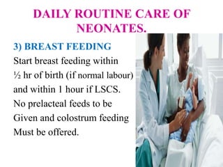 DAILY ROUTINE CARE OF
NEONATES.
3) BREAST FEEDING
Start breast feeding within
½ hr of birth (if normal labour)
and within 1 hour if LSCS.
No prelacteal feeds to be
Given and colostrum feeding
Must be offered.
 