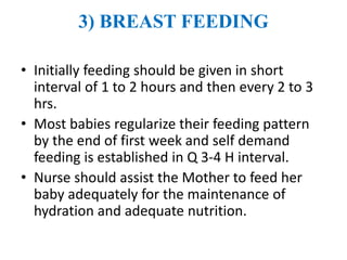 3) BREAST FEEDING
• Initially feeding should be given in short
interval of 1 to 2 hours and then every 2 to 3
hrs.
• Most babies regularize their feeding pattern
by the end of first week and self demand
feeding is established in Q 3-4 H interval.
• Nurse should assist the Mother to feed her
baby adequately for the maintenance of
hydration and adequate nutrition.
 