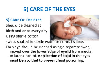5) CARE OF THE EYES
5) CARE OF THE EYES
Should be cleaned at
birth and once every day
Using sterile cotton
swabs soaked in sterile water or normal saline.
Each eye should be cleaned using a separate swab,
moved over the lower edge of eyelid from medial
to lateral canthi. Application of kajal in the eyes
must be avoided to prevent lead poisoning.
 