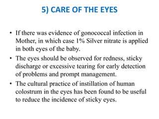 5) CARE OF THE EYES
• If there was evidence of gonococcal infection in
Mother, in which case 1% Silver nitrate is applied
in both eyes of the baby.
• The eyes should be observed for redness, sticky
discharge or excessive tearing for early detection
of problems and prompt management.
• The cultural practice of instillation of human
colostrum in the eyes has been found to be useful
to reduce the incidence of sticky eyes.
 