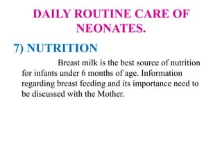 DAILY ROUTINE CARE OF
NEONATES.
7) NUTRITION
Breast milk is the best source of nutrition
for infants under 6 months of age. Information
regarding breast feeding and its importance need to
be discussed with the Mother.
 