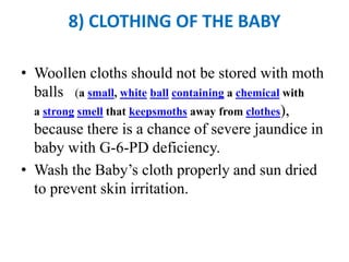 8) CLOTHING OF THE BABY
• Woollen cloths should not be stored with moth
balls (a small, white ball containing a chemical with
a strong smell that keepsmoths away from clothes),
because there is a chance of severe jaundice in
baby with G-6-PD deficiency.
• Wash the Baby’s cloth properly and sun dried
to prevent skin irritation.
 