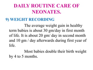 DAILY ROUTINE CARE OF
NEONATES.
9) WEIGHT RECORDING
The average weight gain in healthy
term babies is about 30 gm/day in first month
of life. It is about 20 gm/ day in second month
and 10 gm / day afterwards during first year of
life.
Most babies double their birth weight
by 4 to 5 months.
 